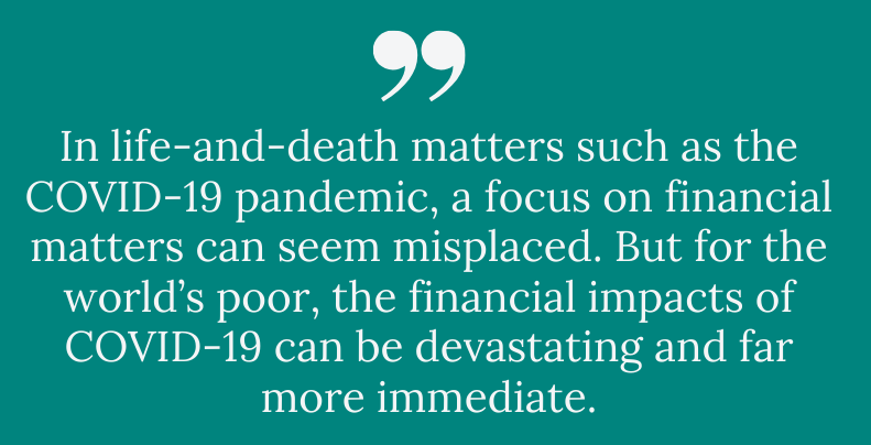 Pull quote: In life-and-death matters such as the COVID-19 pandemic, a focus on financial matters can seem misplaced. But for the world’s poor, the financial impacts of COVID-19 can be devastating and far more immediate.